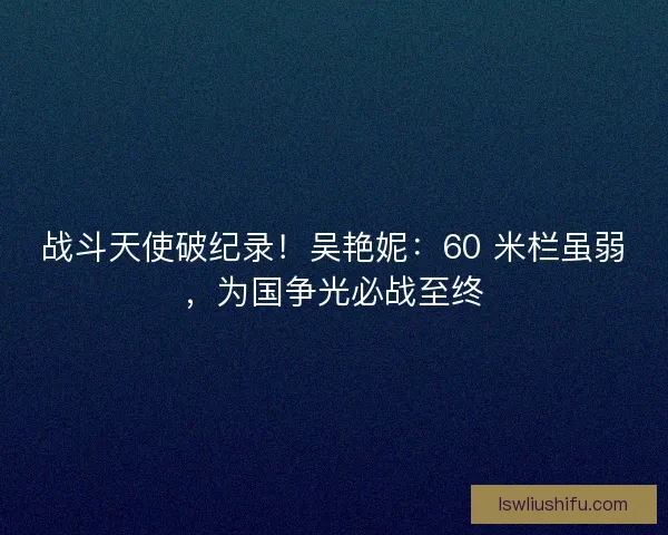 战斗天使破纪录！吴艳妮：60 米栏虽弱，为国争光必战至终