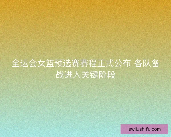 全运会女篮预选赛赛程正式公布 各队备战进入关键阶段