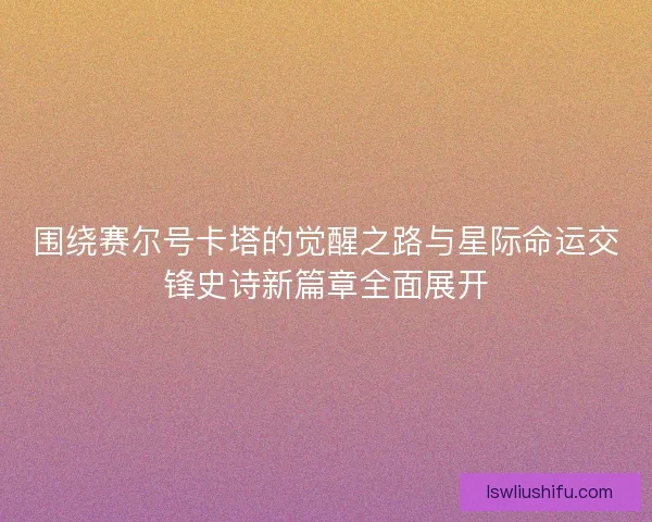 围绕赛尔号卡塔的觉醒之路与星际命运交锋史诗新篇章全面展开