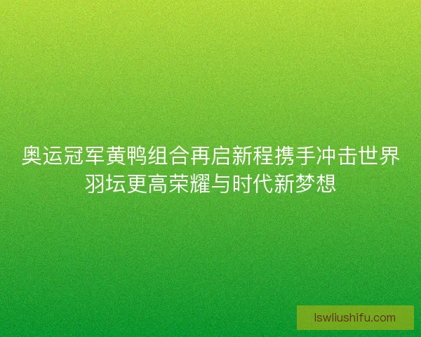 奥运冠军黄鸭组合再启新程携手冲击世界羽坛更高荣耀与时代新梦想