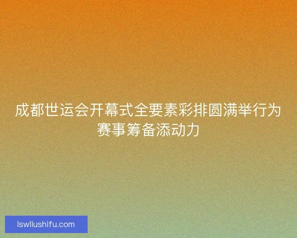 成都世运会开幕式全要素彩排圆满举行为赛事筹备添动力