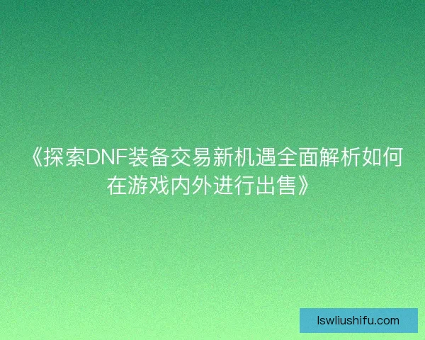 《探索DNF装备交易新机遇全面解析如何在游戏内外进行出售》 《探索DNF装备交易新机遇全面解析如何在游戏内外进行出售》