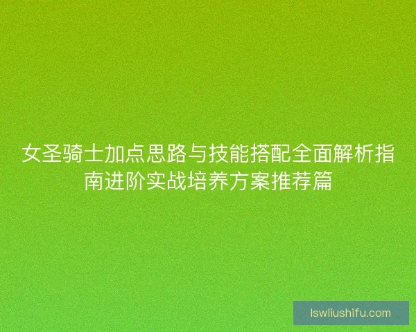 女圣骑士加点思路与技能搭配全面解析指南进阶实战培养方案推荐篇