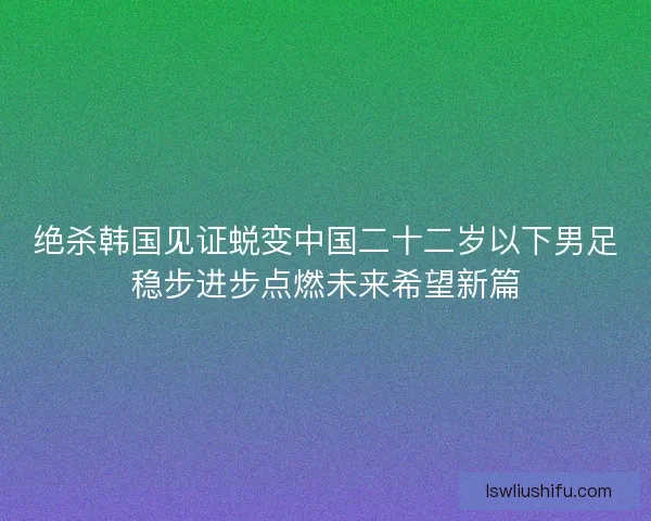 绝杀韩国见证蜕变中国二十二岁以下男足稳步进步点燃未来希望新篇 绝杀韩国见证蜕变中国二十二岁以下男足稳步进步点燃未来希望新篇