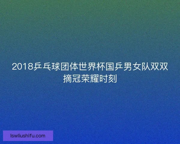 2018乒乓球团体世界杯国乒男女队双双摘冠荣耀时刻 2018乒乓球团体世界杯国乒男女队双双摘冠荣耀时刻