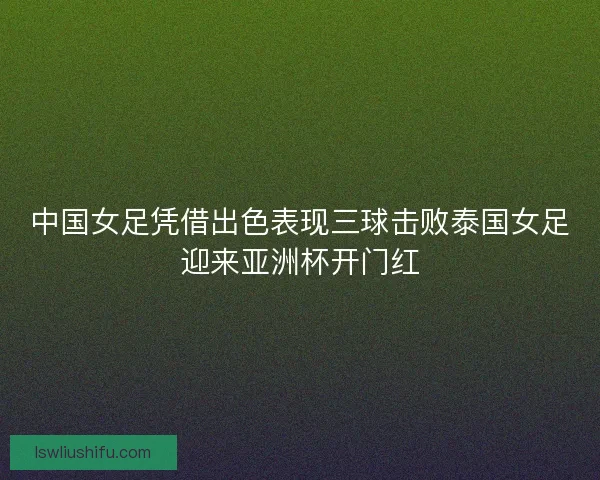 中国女足凭借出色表现三球击败泰国女足迎来亚洲杯开门红