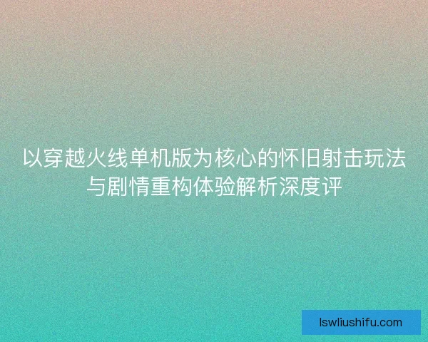 以穿越火线单机版为核心的怀旧射击玩法与剧情重构体验解析深度评