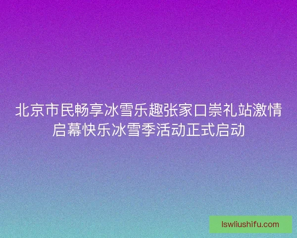 北京市民畅享冰雪乐趣张家口崇礼站激情启幕快乐冰雪季活动正式启动