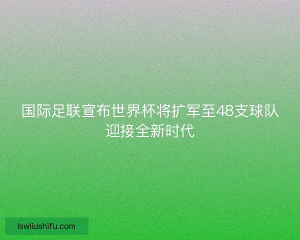 国际足联宣布世界杯将扩军至48支球队迎接全新时代
