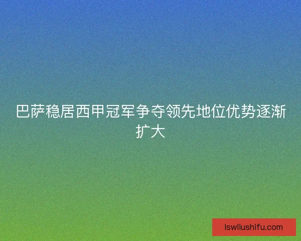 巴萨稳居西甲冠军争夺领先地位优势逐渐扩大