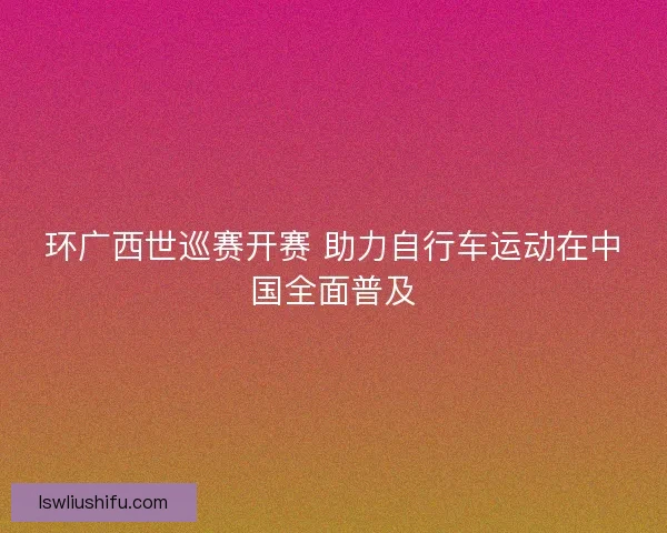 环广西世巡赛开赛 助力自行车运动在中国全面普及