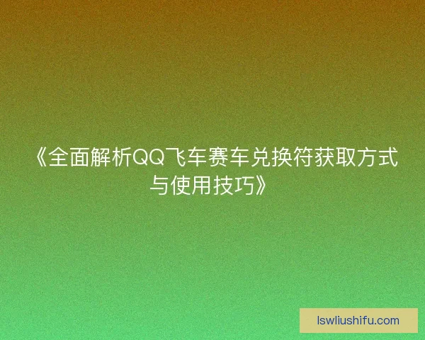 《全面解析QQ飞车赛车兑换符获取方式与使用技巧》 《全面解析QQ飞车赛车兑换符获取方式与使用技巧》