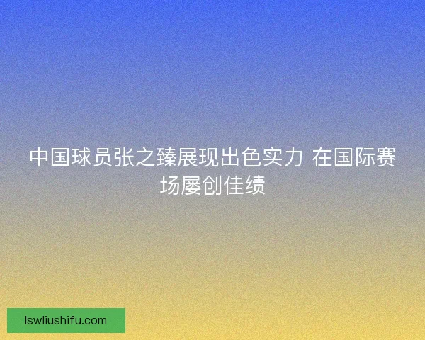 中国球员张之臻展现出色实力 在国际赛场屡创佳绩