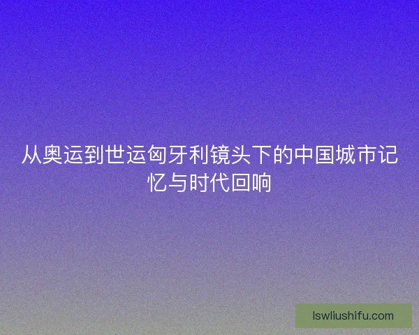 从奥运到世运匈牙利镜头下的中国城市记忆与时代回响 从奥运到世运匈牙利镜头下的中国城市记忆与时代回响