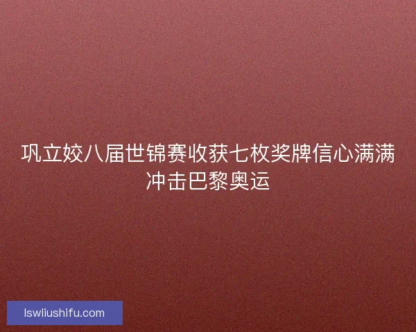 巩立姣八届世锦赛收获七枚奖牌信心满满冲击巴黎奥运