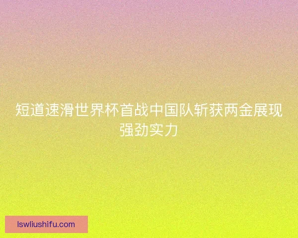短道速滑世界杯首战中国队斩获两金展现强劲实力