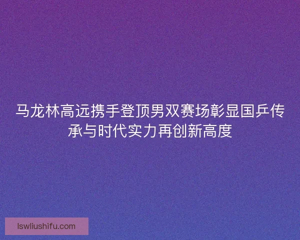 马龙林高远携手登顶男双赛场彰显国乒传承与时代实力再创新高度 马龙林高远携手登顶男双赛场彰显国乒传承与时代实力再创新高度