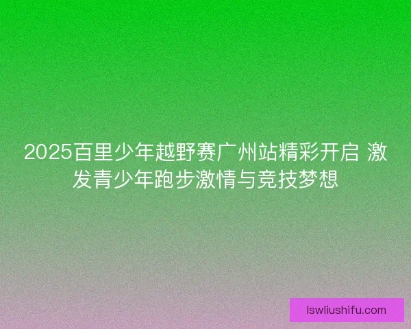 2025百里少年越野赛广州站精彩开启 激发青少年跑步激情与竞技梦想