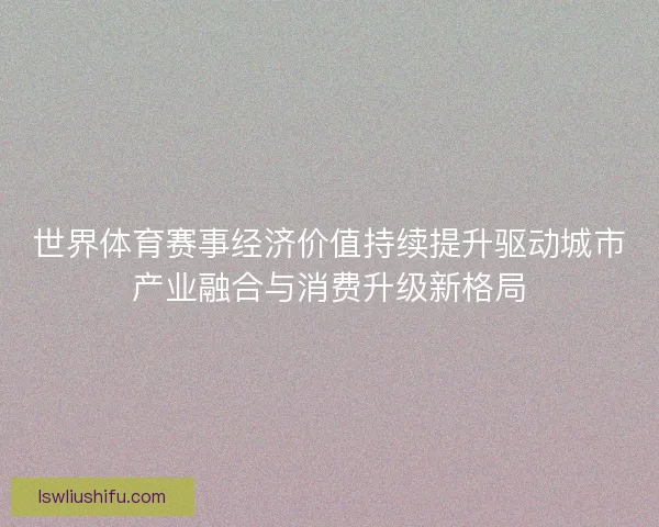 世界体育赛事经济价值持续提升驱动城市产业融合与消费升级新格局 世界体育赛事经济价值持续提升驱动城市产业融合与消费升级新格局