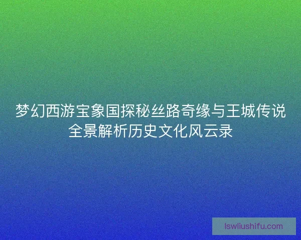 梦幻西游宝象国探秘丝路奇缘与王城传说全景解析历史文化风云录 梦幻西游宝象国探秘丝路奇缘与王城传说全景解析历史文化风云录
