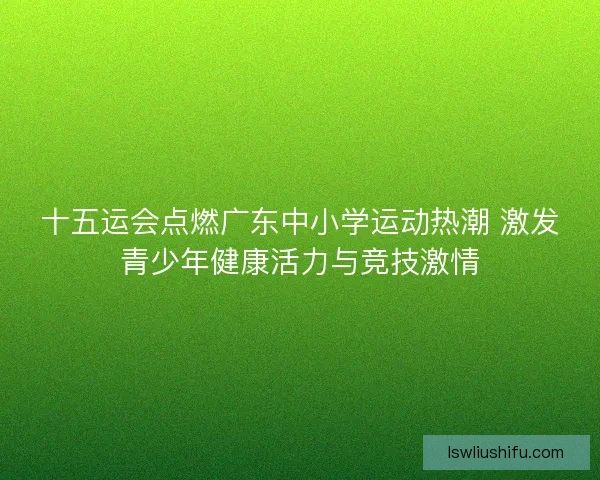十五运会点燃广东中小学运动热潮 激发青少年健康活力与竞技激情