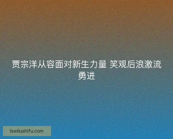 贾宗洋从容面对新生力量 笑观后浪激流勇进