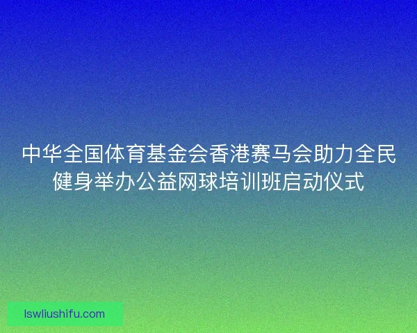 中华全国体育基金会香港赛马会助力全民健身举办公益网球培训班启动仪式