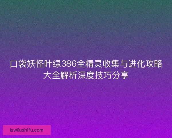 口袋妖怪叶绿386全精灵收集与进化攻略大全解析深度技巧分享