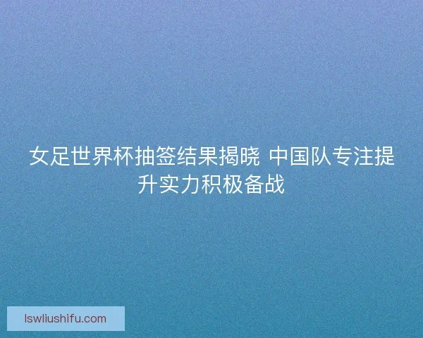 女足世界杯抽签结果揭晓 中国队专注提升实力积极备战 女足世界杯抽签结果揭晓 中国队专注提升实力积极备战