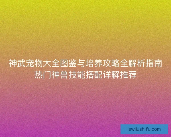 神武宠物大全图鉴与培养攻略全解析指南热门神兽技能搭配详解推荐