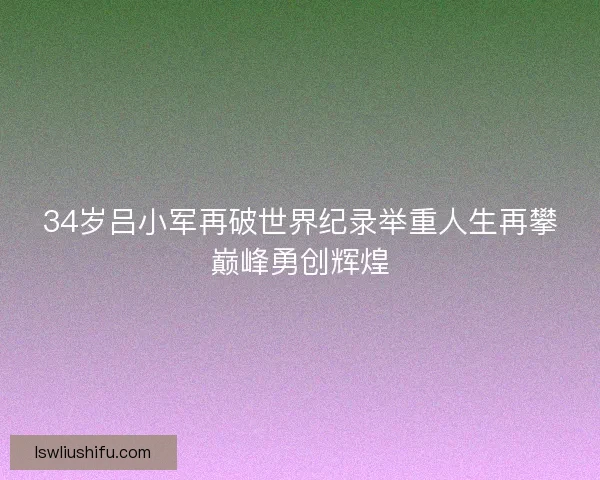 34岁吕小军再破世界纪录举重人生再攀巅峰勇创辉煌