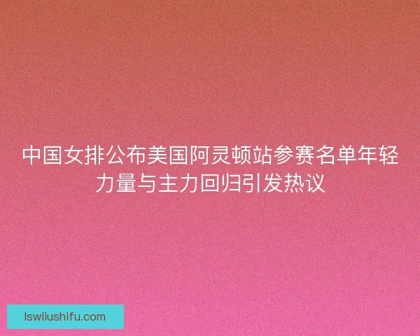 中国女排公布美国阿灵顿站参赛名单年轻力量与主力回归引发热议 中国女排公布美国阿灵顿站参赛名单年轻力量与主力回归引发热议
