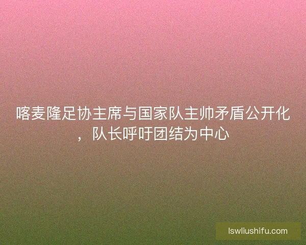喀麦隆足协主席与国家队主帅矛盾公开化，队长呼吁团结为中心