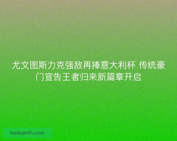 尤文图斯力克强敌再捧意大利杯 传统豪门宣告王者归来新篇章开启 尤文图斯力克强敌再捧意大利杯 传统豪门宣告王者归来新篇章开启