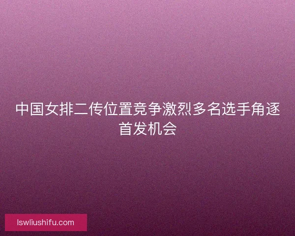 中国女排二传位置竞争激烈多名选手角逐首发机会 中国女排二传位置竞争激烈多名选手角逐首发机会